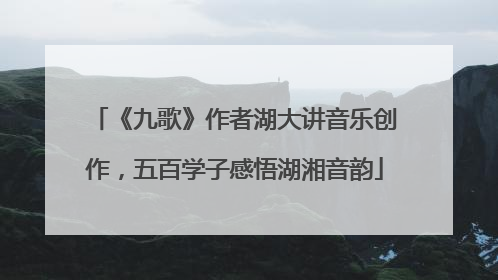 《九歌》作者湖大讲音乐创作，五百学子感悟湖湘音韵