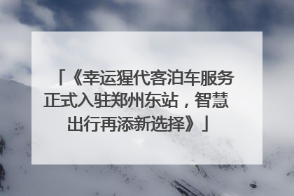 《幸运猩代客泊车服务正式入驻郑州东站，智慧出行再添新选择》
