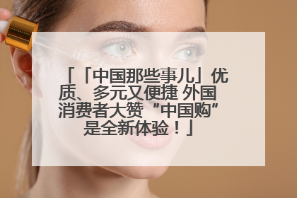 「中国那些事儿」优质、多元又便捷 外国消费者大赞“中国购”是全新体验！