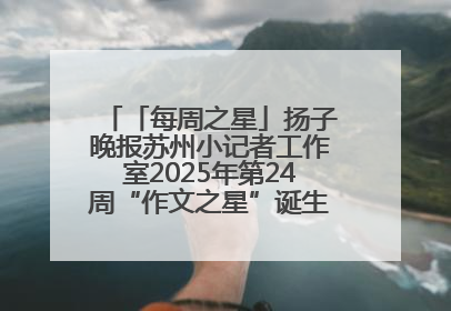 「每周之星」扬子晚报苏州小记者工作室2025年第24周“作文之星”诞生啦，快来领奖