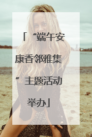 “端午安康香邻雅集”主题活动举办