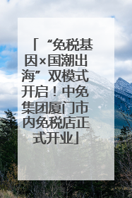 “免税基因×国潮出海”双模式开启！中免集团厦门市内免税店正式开业