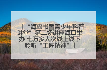 “海岛书香青少年科普讲堂”第二场讲座海口举办 七万多人次线上线下聆听“工匠精神”