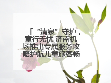 “清泉”守护，童行无忧 济南机场推出专属服务攻略护航儿童旅客畅行空港