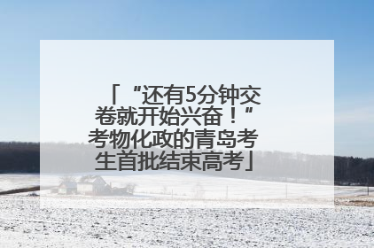 “还有5分钟交卷就开始兴奋！”考物化政的青岛考生首批结束高考