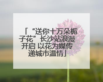 “送你十万朵栀子花”长沙站浪漫开启 以花为媒传递城市温情