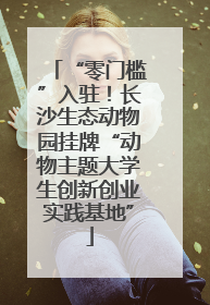 “零门槛”入驻！长沙生态动物园挂牌“动物主题大学生创新创业实践基地”