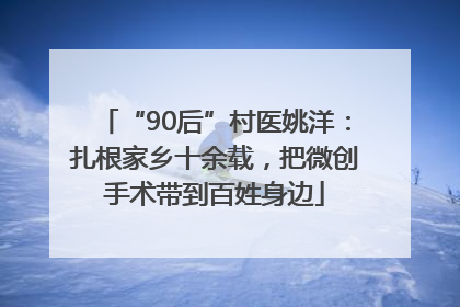 “90后”村医姚洋：扎根家乡十余载，把微创手术带到百姓身边