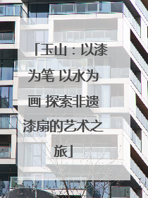 玉山：以漆为笔 以水为画 探索非遗漆扇的艺术之旅