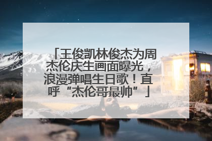 王俊凯林俊杰为周杰伦庆生画面曝光，浪漫弹唱生日歌！直呼“杰伦哥最帅”