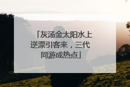 灰汤金太阳水上逆漂引客来，三代同游成热点