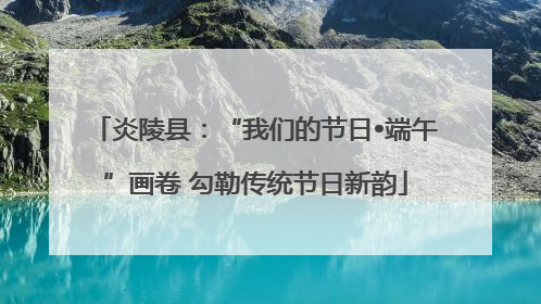 炎陵县：“我们的节日•端午”画卷 勾勒传统节日新韵