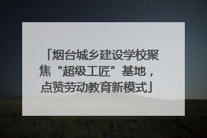 烟台城乡建设学校聚焦“超级工匠”基地，点赞劳动教育新模式