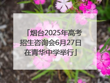 烟台2025年高考招生咨询会6月27日在青华中学举行
