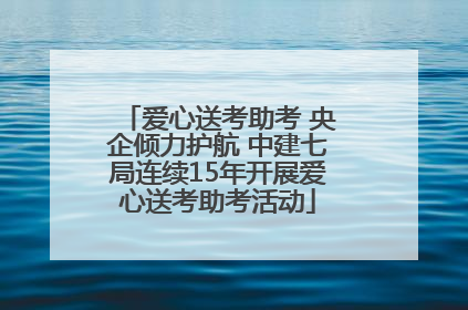 爱心送考助考 央企倾力护航 中建七局连续15年开展爱心送考助考活动