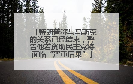 特朗普称与马斯克的关系已经结束，警告他若资助民主党将面临“严重后果”