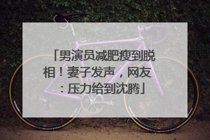 男演员减肥瘦到脱相！妻子发声，网友：压力给到沈腾