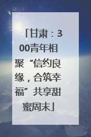 甘肃：300青年相聚“信约良缘，合筑幸福”共享甜蜜周末