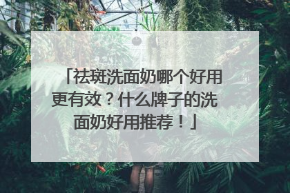 祛斑洗面奶哪个好用更有效？什么牌子的洗面奶好用推荐！