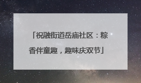 祝融街道岳庙社区：粽香伴童趣，趣味庆双节