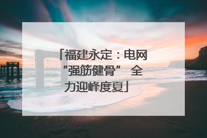 福建永定：电网“强筋健骨” 全力迎峰度夏