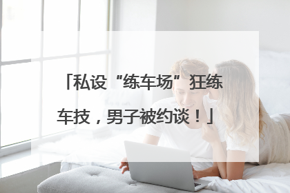 私设“练车场”狂练车技，男子被约谈！
