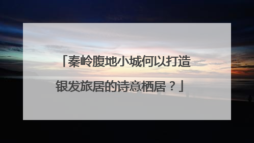 秦岭腹地小城何以打造银发旅居的诗意栖居？