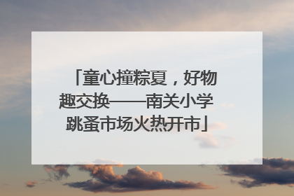 童心撞粽夏，好物趣交换——南关小学跳蚤市场火热开市