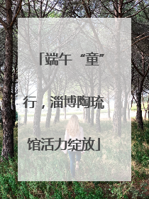 端午“童”行，淄博陶琉馆活力绽放