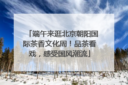 端午来逛北京朝阳国际茶香文化周！品茶看戏，感受国风潮流
