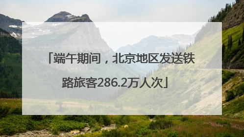 端午期间，北京地区发送铁路旅客286.2万人次