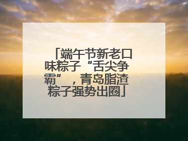 端午节新老口味粽子“舌尖争霸”，青岛脂渣粽子强势出圈