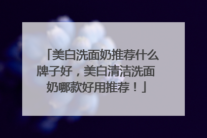 美白洗面奶推荐什么牌子好，美白清洁洗面奶哪款好用推荐！
