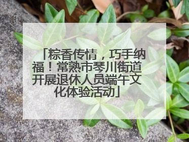 粽香传情，巧手纳福！常熟市琴川街道开展退休人员端午文化体验活动