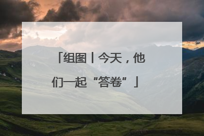 组图丨今天，他们一起“答卷”