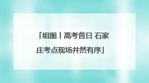 组图丨高考首日 石家庄考点现场井然有序