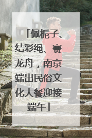 佩栀子、结彩绳、赛龙舟，南京端出民俗文化大餐迎接端午