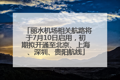 丽水机场相关航路将于7月10日启用，初期拟开通至北京、上海、深圳、贵阳航线