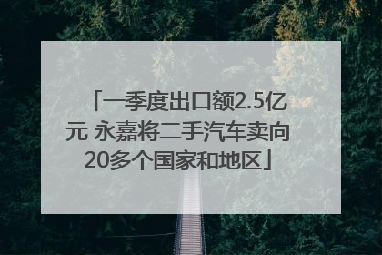 一季度出口额2.5亿元 永嘉将二手汽车卖向20多个国家和地区