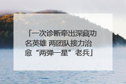 一次诊断牵出深藏功名英雄 两团队接力治愈“两弹一星”老兵