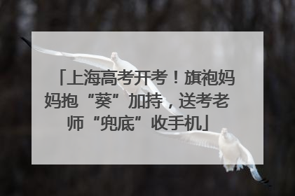 上海高考开考！旗袍妈妈抱“葵”加持，送考老师“兜底”收手机