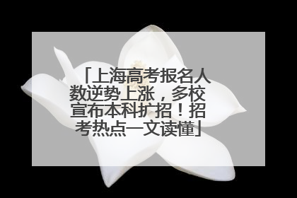 上海高考报名人数逆势上涨，多校宣布本科扩招！招考热点一文读懂