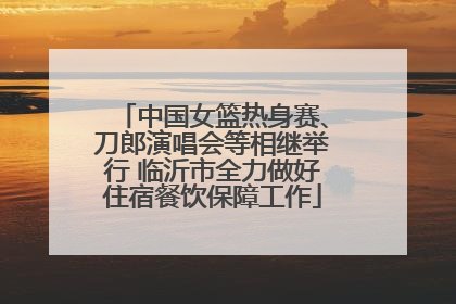 中国女篮热身赛、刀郎演唱会等相继举行 临沂市全力做好住宿餐饮保障工作