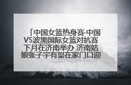 中国女篮热身赛·中国VS波黑国际女篮对抗赛下月在济南举办 济南姑娘张子宇有望在家门口迎来国家队首秀