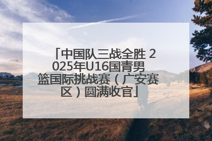 中国队三战全胜 2025年U16国青男篮国际挑战赛（广安赛区）圆满收官