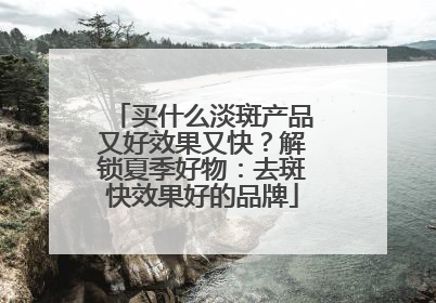 买什么淡斑产品又好效果又快？解锁夏季好物：去斑快效果好的品牌