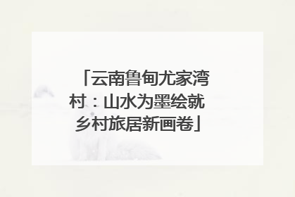 云南鲁甸尤家湾村：山水为墨绘就乡村旅居新画卷