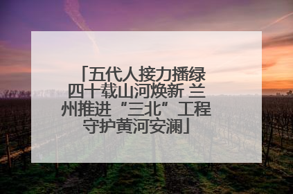 五代人接力播绿 四十载山河焕新 兰州推进“三北”工程守护黄河安澜