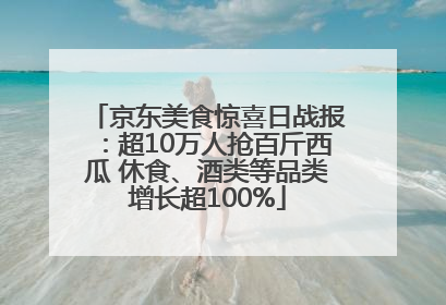 京东美食惊喜日战报：超10万人抢百斤西瓜 休食、酒类等品类增长超100%