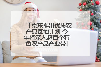 京东推出优质农产品基地计划 今年将深入超百个特色农产品产业带